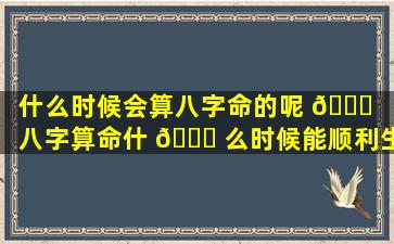 什么时候会算八字命的呢 🐞 「八字算命什 🐘 么时候能顺利生孩子」